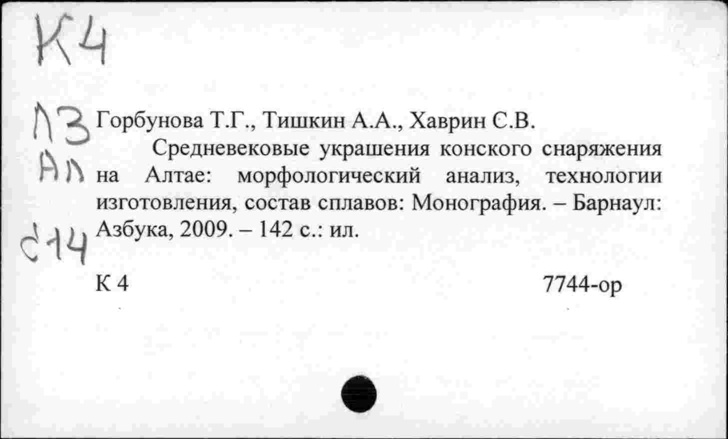 ﻿
ј\	Горбунова Т.Г., Тишкин А.А., Хаврин С.В.
Средневековые украшения конского снаряжения Л на Алтае: морфологический анализ, технологии изготовления, состав сплавов: Монография. - Барнаул: Д 'I L) Азбука, 2009. - 142 с.: ил.
К 4
7744-ор